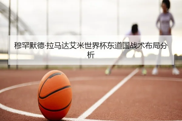 穆罕默德·拉马达艾米世界杯东道国战术布局分析（LESI SPORTS）